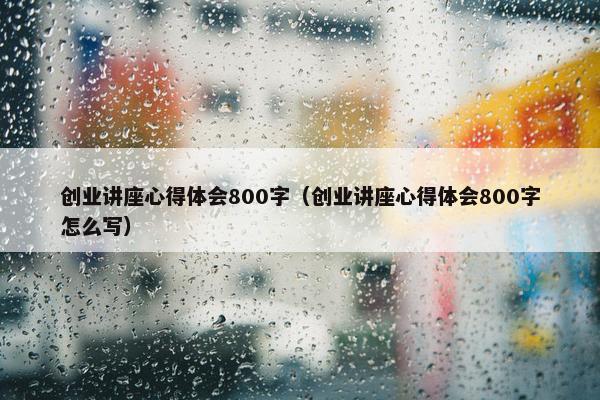 创业讲座心得体会800字（创业讲座心得体会800字怎么写）