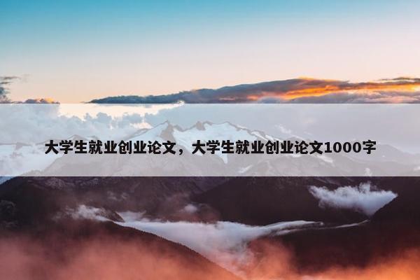 大学生就业创业论文，大学生就业创业论文1000字