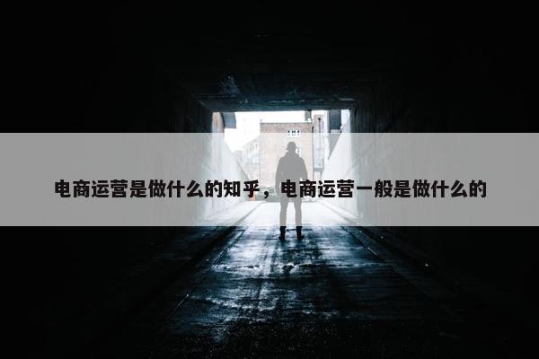 电商运营是做什么的知乎，电商运营一般是做什么的