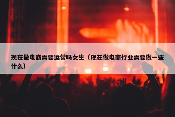 现在做电商需要运营吗女生（现在做电商行业需要做一些什么）