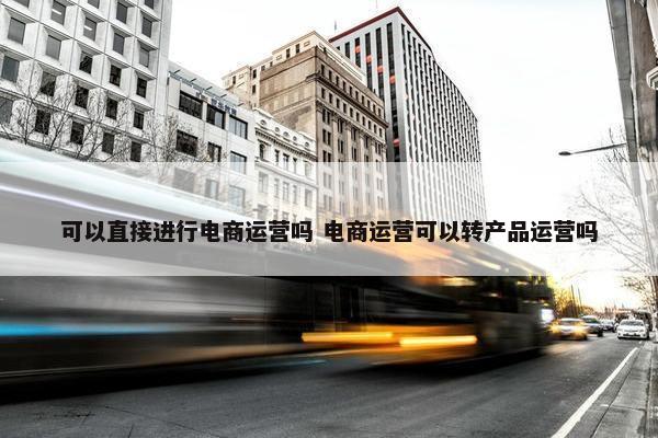 可以直接进行电商运营吗 电商运营可以转产品运营吗