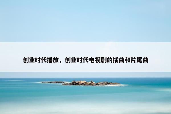 创业时代播放，创业时代电视剧的插曲和片尾曲