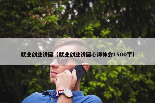 就业创业讲座（就业创业讲座心得体会1500字）