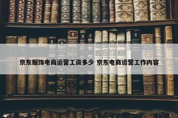 京东服饰电商运营工资多少 京东电商运营工作内容