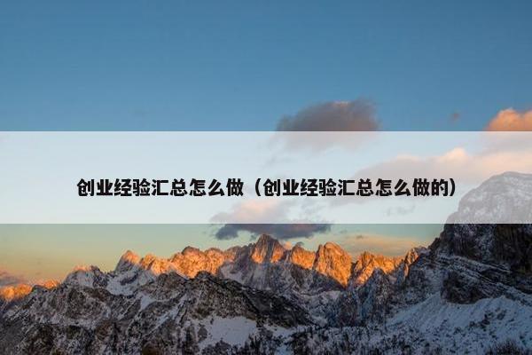 创业经验汇总怎么做（创业经验汇总怎么做的）