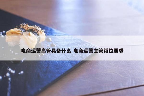 电商运营高管具备什么 电商运营主管岗位要求