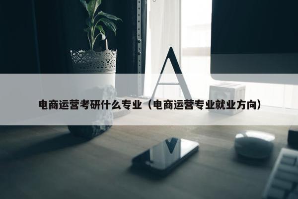 电商运营考研什么专业（电商运营专业就业方向）