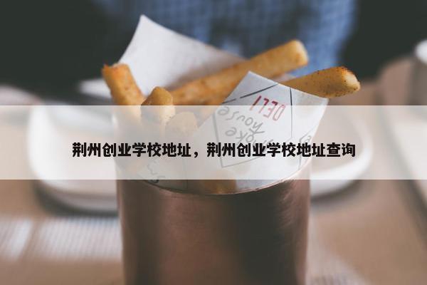 荆州创业学校地址，荆州创业学校地址查询