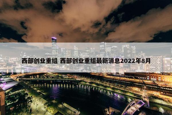 西部创业重组 西部创业重组最新消息2022年8月