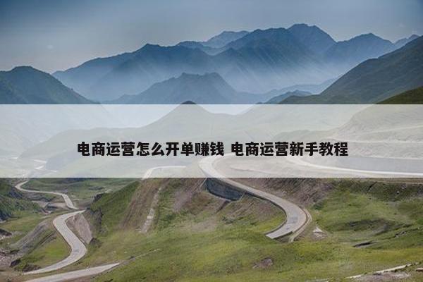 电商运营怎么开单赚钱 电商运营新手教程