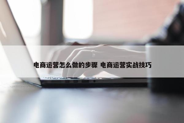 电商运营怎么做的步骤 电商运营实战技巧