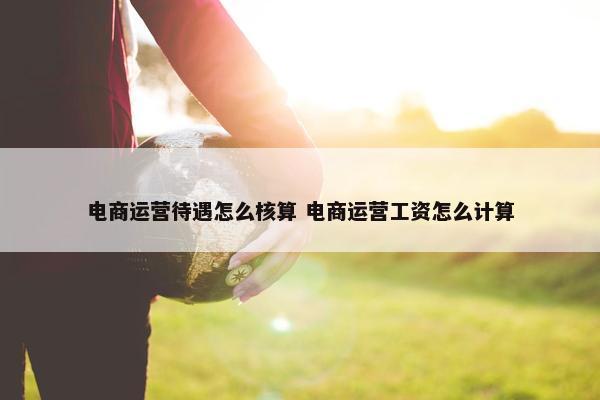 电商运营待遇怎么核算 电商运营工资怎么计算