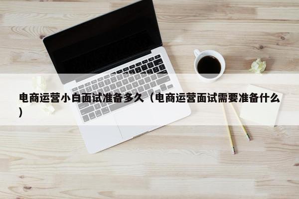 电商运营小白面试准备多久（电商运营面试需要准备什么）