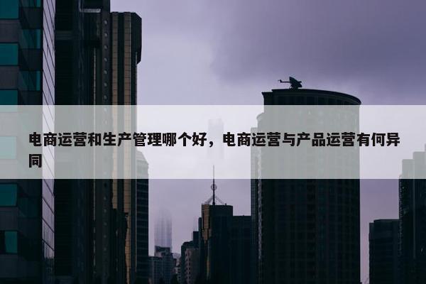 电商运营和生产管理哪个好，电商运营与产品运营有何异同