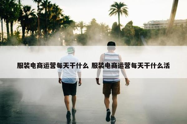 服装电商运营每天干什么 服装电商运营每天干什么活