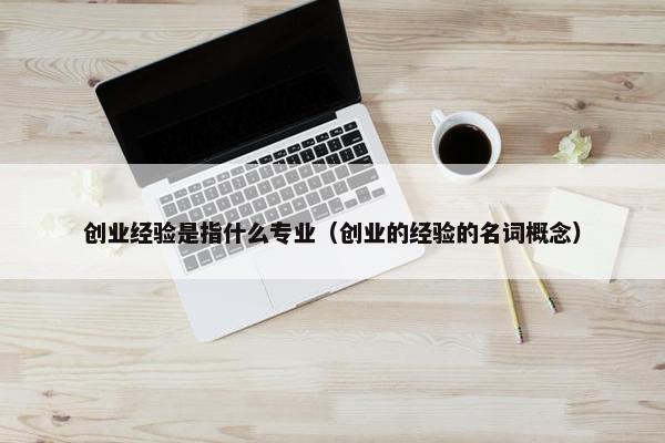 创业经验是指什么专业（创业的经验的名词概念）