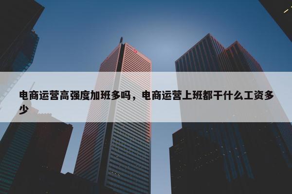 电商运营高强度加班多吗，电商运营上班都干什么工资多少