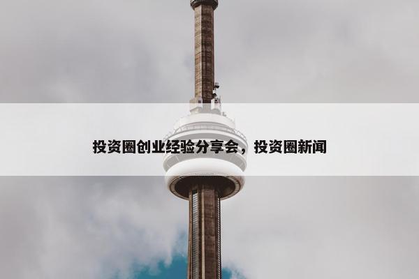 投资圈创业经验分享会，投资圈新闻