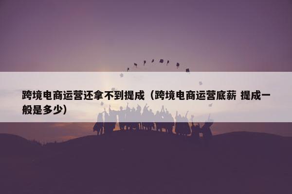 跨境电商运营还拿不到提成（跨境电商运营底薪 提成一般是多少）