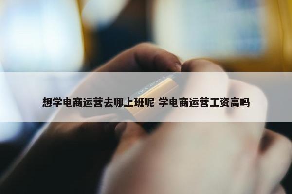 想学电商运营去哪上班呢 学电商运营工资高吗