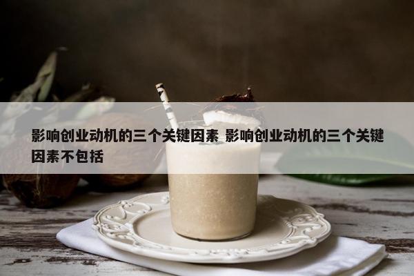 影响创业动机的三个关键因素 影响创业动机的三个关键因素不包括