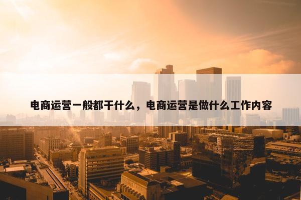 电商运营一般都干什么，电商运营是做什么工作内容