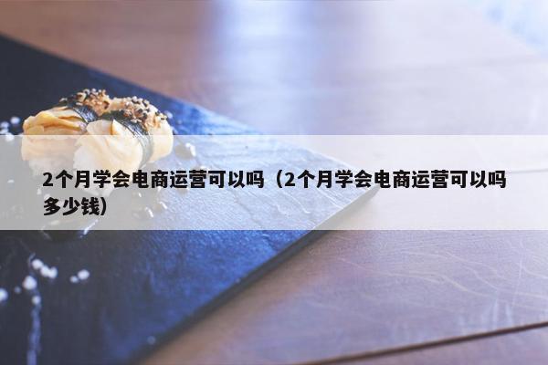 2个月学会电商运营可以吗（2个月学会电商运营可以吗多少钱）