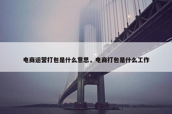 电商运营打包是什么意思，电商打包是什么工作