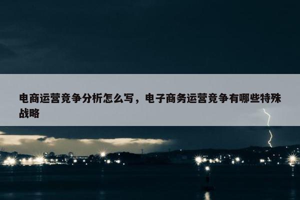 电商运营竞争分析怎么写，电子商务运营竞争有哪些特殊战略