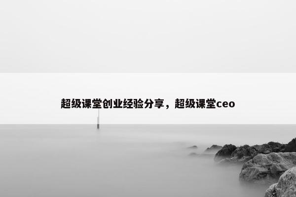 超级课堂创业经验分享，超级课堂ceo