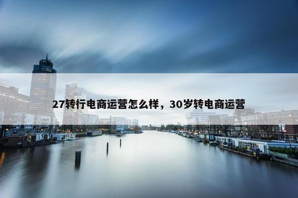 27转行电商运营怎么样，30岁转电商运营