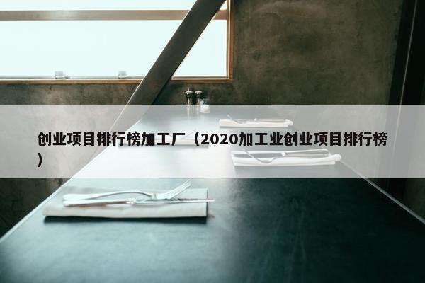 创业项目排行榜加工厂（2020加工业创业项目排行榜）