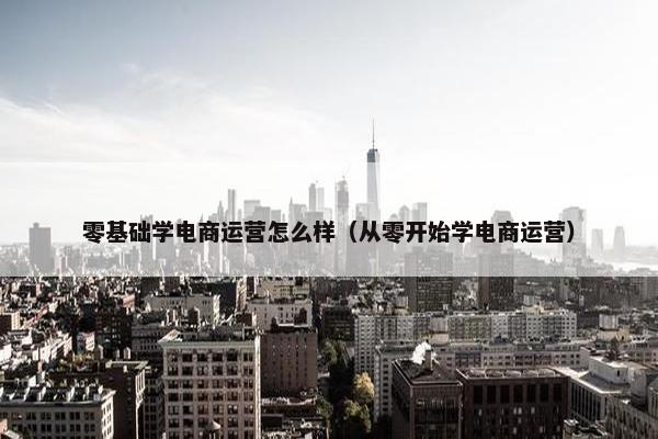 零基础学电商运营怎么样（从零开始学电商运营）