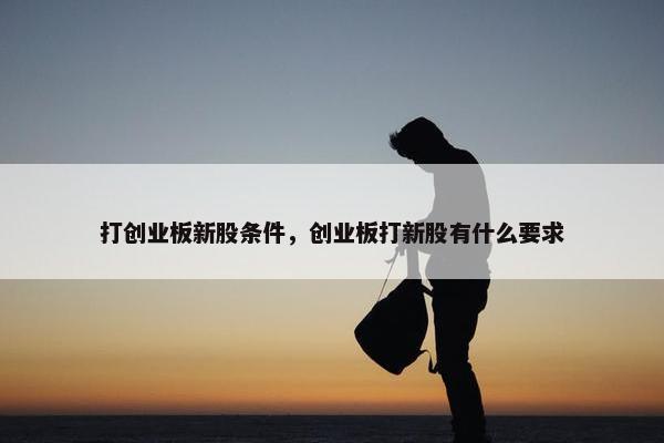 打创业板新股条件，创业板打新股有什么要求