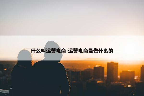 什么叫运营电商 运营电商是做什么的