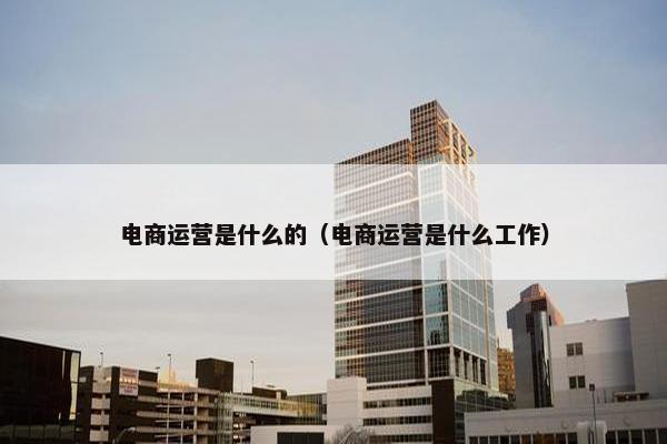 电商运营是什么的（电商运营是什么工作）