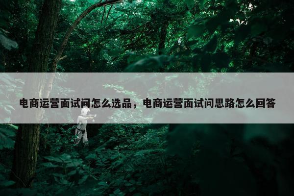 电商运营面试问怎么选品，电商运营面试问思路怎么回答