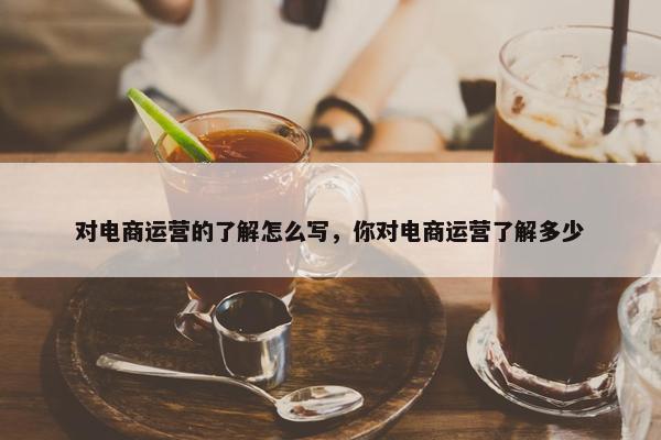 对电商运营的了解怎么写，你对电商运营了解多少