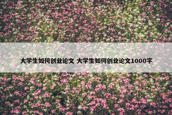 大学生如何创业论文 大学生如何创业论文1000字