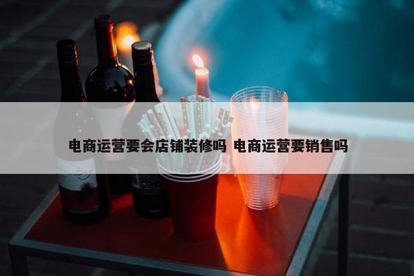 电商运营要会店铺装修吗 电商运营要销售吗