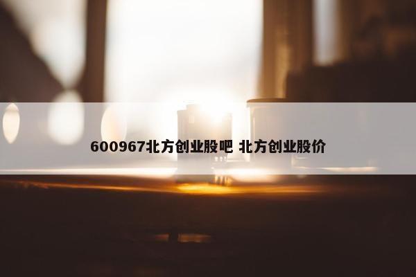 600967北方创业股吧 北方创业股价