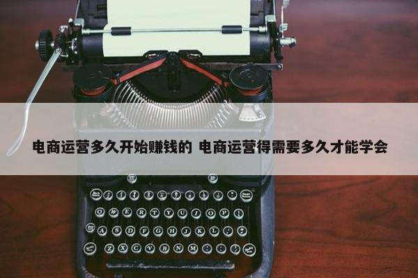 电商运营多久开始赚钱的 电商运营得需要多久才能学会