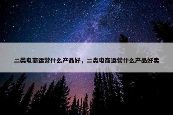 二类电商运营什么产品好，二类电商运营什么产品好卖