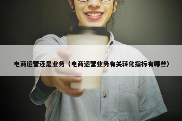 电商运营还是业务（电商运营业务有关转化指标有哪些）