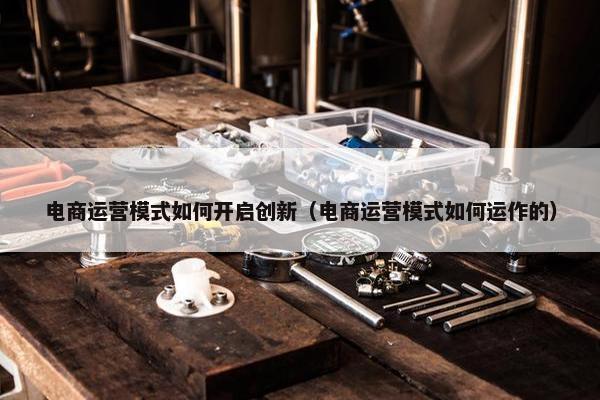 电商运营模式如何开启创新（电商运营模式如何运作的）