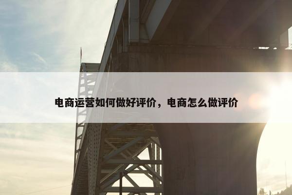 电商运营如何做好评价，电商怎么做评价