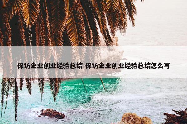 探访企业创业经验总结 探访企业创业经验总结怎么写