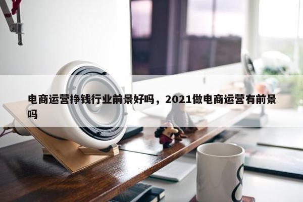 电商运营挣钱行业前景好吗，2021做电商运营有前景吗