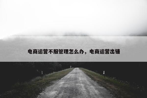 电商运营不服管理怎么办，电商运营出错