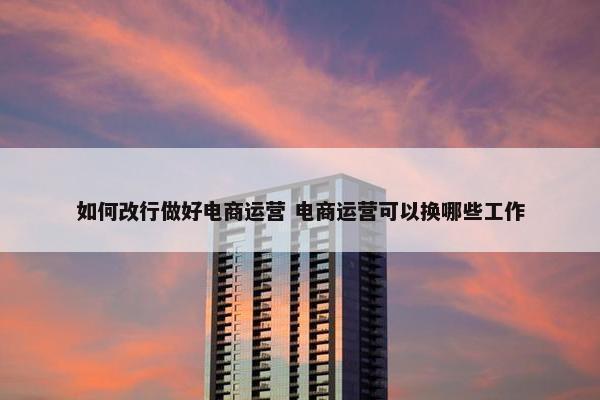 如何改行做好电商运营 电商运营可以换哪些工作